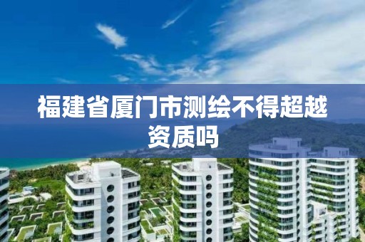 福建省厦门市测绘不得超越资质吗