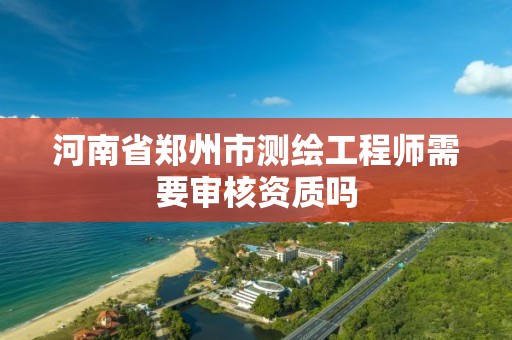 河南省郑州市测绘工程师需要审核资质吗