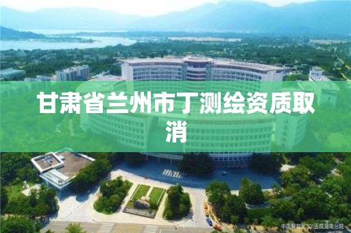 甘肃省兰州市丁测绘资质取消