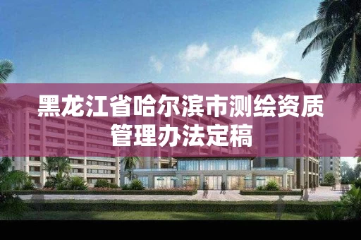 黑龙江省哈尔滨市测绘资质管理办法定稿 黑龙江省哈尔滨市测绘资质管理办法定稿