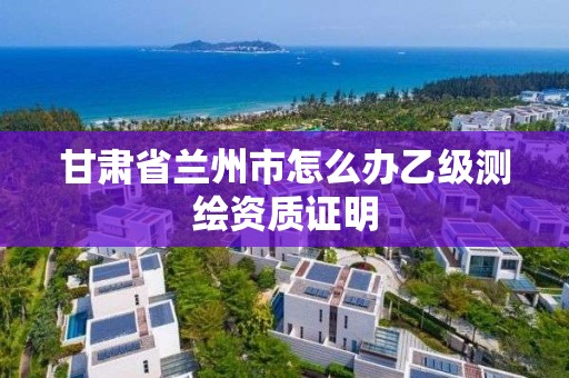 甘肃省兰州市怎么办乙级测绘资质证明