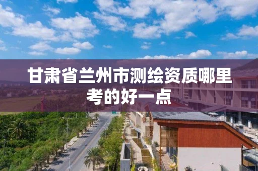 甘肃省兰州市测绘资质哪里考的好一点 甘肃省兰州市测绘资质哪里考的好一点