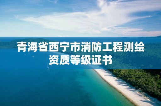 青海省西宁市消防工程测绘资质等级证书 青海省西宁市消防工程测绘资质等级证书