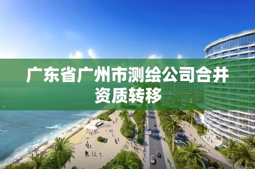 广东省广州市测绘公司合并资质转移