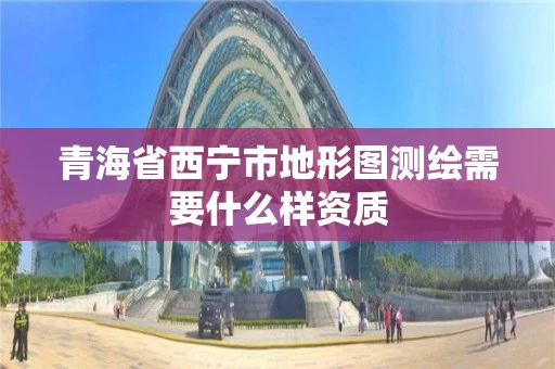 青海省西宁市地形图测绘需要什么样资质 青海省西宁市地形图测绘需要什么样资质
