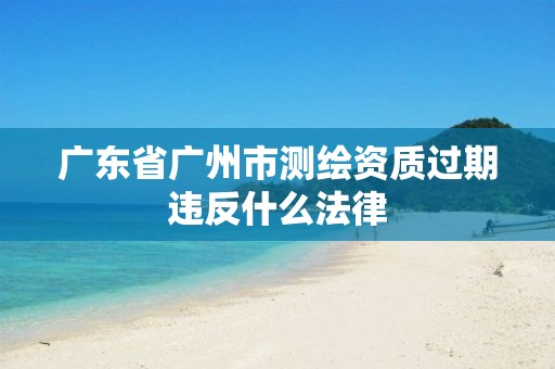 广东省广州市测绘资质过期违反什么法律