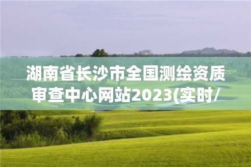 湖南省长沙市全国测绘资质审查中心网站2023(实时/更新中)