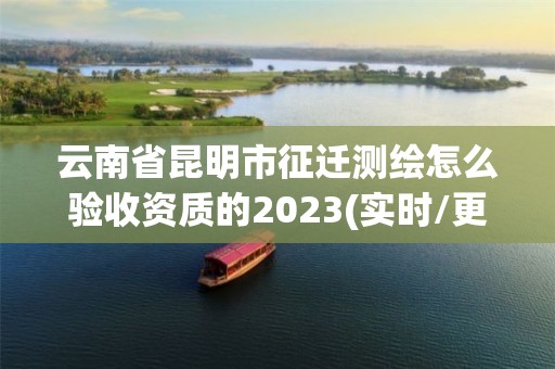 云南省昆明市征迁测绘怎么验收资质的2023(实时/更新中)