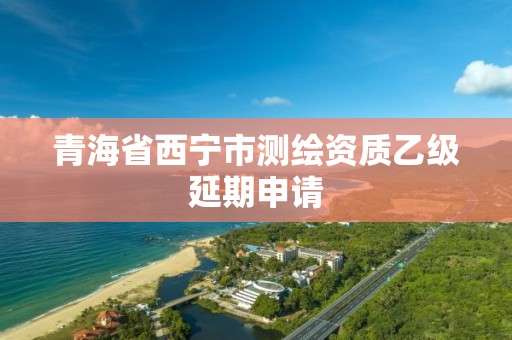 青海省西宁市测绘资质乙级延期申请