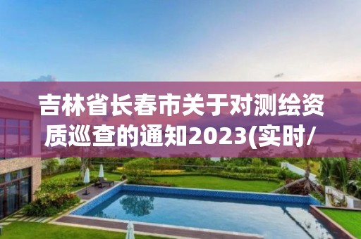 吉林省长春市关于对测绘资质巡查的通知2023(实时/更新中)