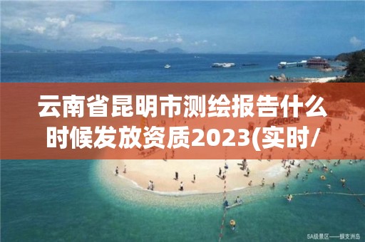 云南省昆明市测绘报告什么时候发放资质2023(实时/更新中)