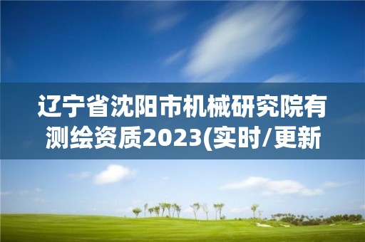 辽宁省沈阳市机械研究院有测绘资质2023(实时/更新中)