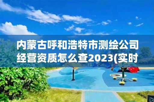 内蒙古呼和浩特市测绘公司经营资质怎么查2023(实时/更新中)