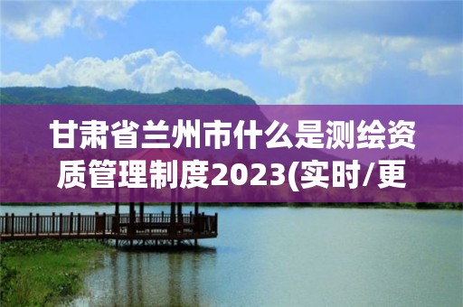 甘肃省兰州市什么是测绘资质管理制度2023(实时/更新中)