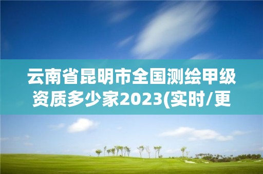 云南省昆明市全国测绘甲级资质多少家2023(实时/更新中)