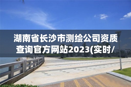 湖南省长沙市测绘公司资质查询官方网站2023(实时/更新中)