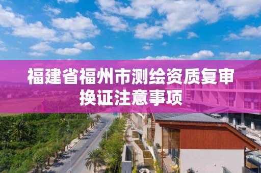 福建省福州市测绘资质复审换证注意事项