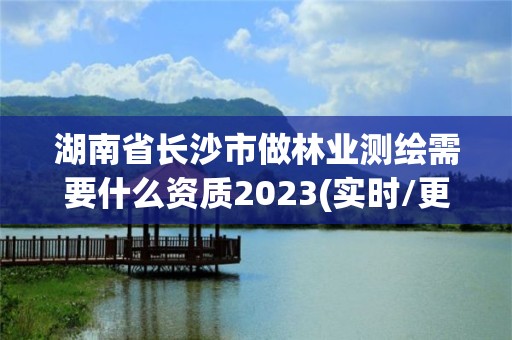 湖南省长沙市做林业测绘需要什么资质2023(实时/更新中)