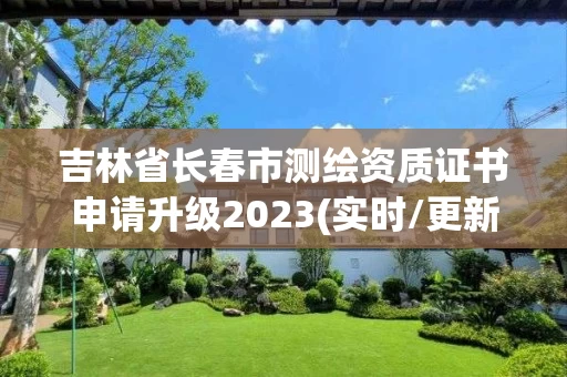 吉林省长春市测绘资质证书申请升级2023(实时/更新中) 吉林省长春市测绘资质证书申请升级2023(实时/更新中)