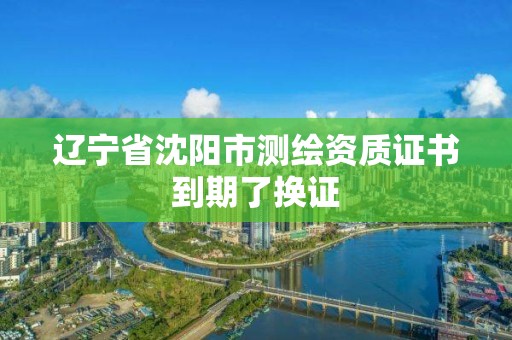 辽宁省沈阳市测绘资质证书到期了换证