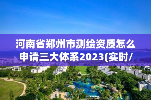 河南省郑州市测绘资质怎么申请三大体系2023(实时/更新中)