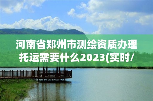 河南省郑州市测绘资质办理托运需要什么2023(实时/更新中)