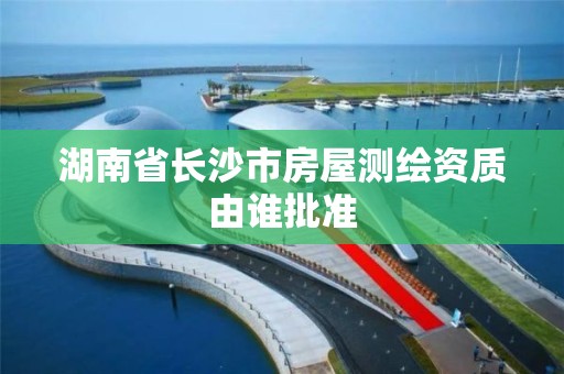 湖南省长沙市房屋测绘资质由谁批准