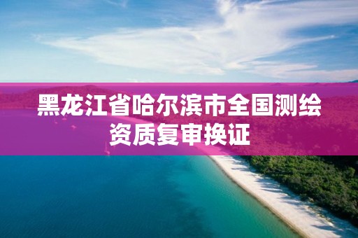 黑龙江省哈尔滨市全国测绘资质复审换证