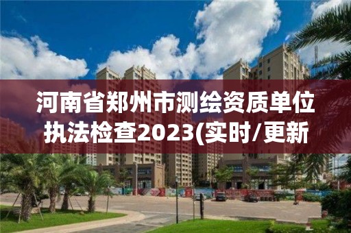 河南省郑州市测绘资质单位执法检查2023(实时/更新中)