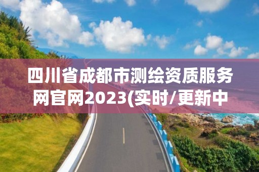 四川省成都市测绘资质服务网官网2023(实时/更新中)