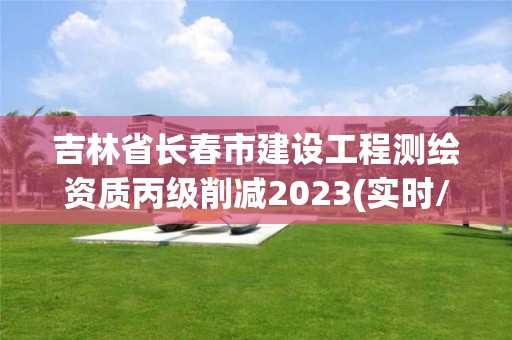 吉林省长春市建设工程测绘资质丙级削减2023(实时/更新中)