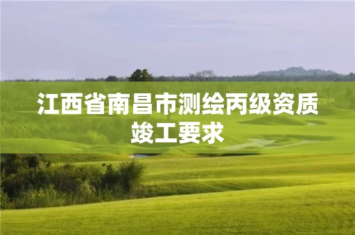江西省南昌市测绘丙级资质竣工要求 江西省南昌市测绘丙级资质竣工要求