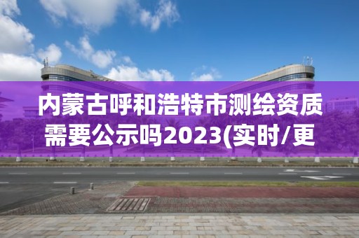 内蒙古呼和浩特市测绘资质需要公示吗2023(实时/更新中)