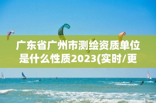 广东省广州市测绘资质单位是什么性质2023(实时/更新中)