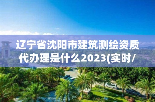 辽宁省沈阳市建筑测绘资质代办理是什么2023(实时/更新中)