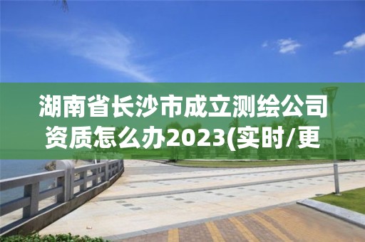 湖南省长沙市成立测绘公司资质怎么办2023(实时/更新中)