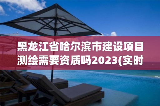 黑龙江省哈尔滨市建设项目测绘需要资质吗2023(实时/更新中)