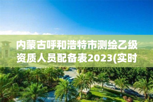 内蒙古呼和浩特市测绘乙级资质人员配备表2023(实时/更新中)