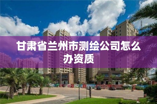 甘肃省兰州市测绘公司怎么办资质