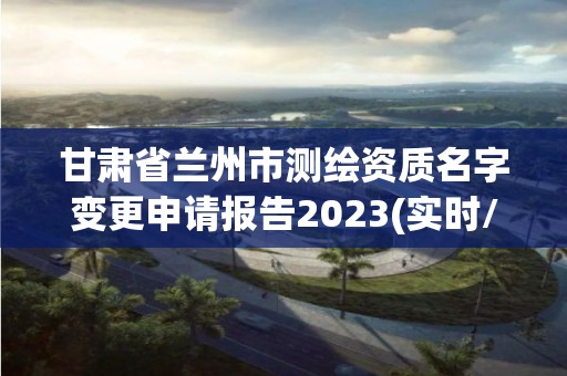 甘肃省兰州市测绘资质名字变更申请报告2023(实时/更新中)