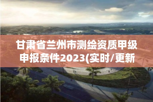 甘肃省兰州市测绘资质甲级申报条件2023(实时/更新中)