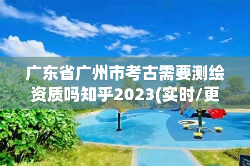 广东省广州市考古需要测绘资质吗知乎2023(实时/更新中)