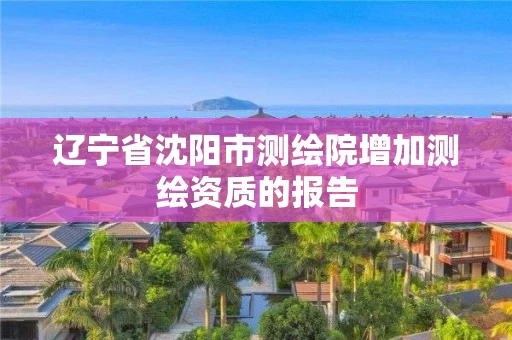 辽宁省沈阳市测绘院增加测绘资质的报告 辽宁省沈阳市测绘院增加测绘资质的报告