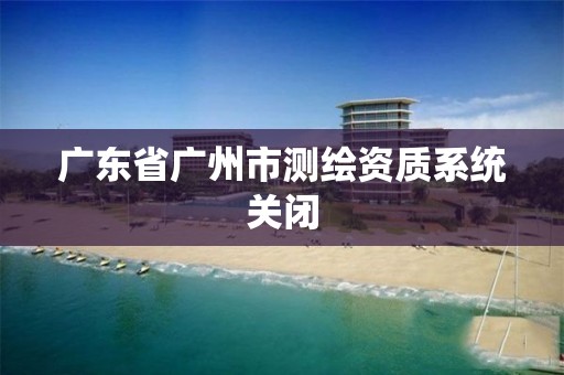 广东省广州市测绘资质系统关闭