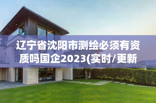 辽宁省沈阳市测绘必须有资质吗国企2023(实时/更新中)