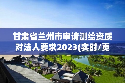 甘肃省兰州市申请测绘资质对法人要求2023(实时/更新中)