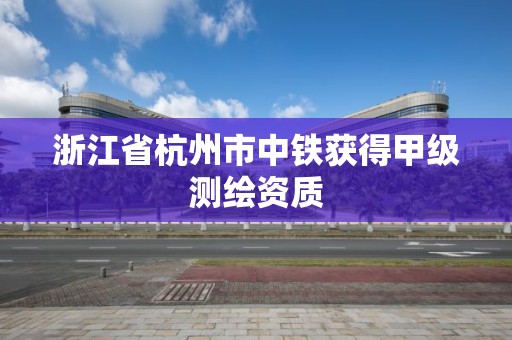 浙江省杭州市中铁获得甲级测绘资质