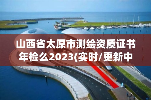 山西省太原市测绘资质证书年检么2023(实时/更新中)