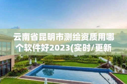 云南省昆明市测绘资质用哪个软件好2023(实时/更新中)