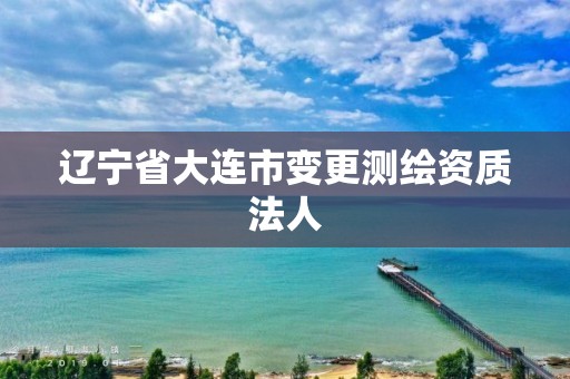 辽宁省大连市变更测绘资质法人